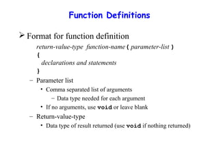 Function Definitions
 Format for function definition
return-value-type function-name( parameter-list )
{
declarations and statements
}
– Parameter list
• Comma separated list of arguments
– Data type needed for each argument
• If no arguments, use void or leave blank
– Return-value-type
• Data type of result returned (use void if nothing returned)
 