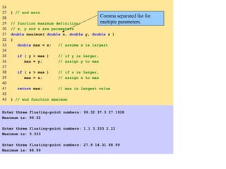 26
27 } // end main
28
29 // function maximum definition;
30 // x, y and z are parameters
31 double maximum( double x, double y, double z )
32 {
33 double max = x; // assume x is largest
34
35 if ( y > max ) // if y is larger,
36 max = y; // assign y to max
37
38 if ( z > max ) // if z is larger,
39 max = z; // assign z to max
40
41 return max; // max is largest value
42
43 } // end function maximum
Enter three floating-point numbers: 99.32 37.3 27.1928
Maximum is: 99.32
Enter three floating-point numbers: 1.1 3.333 2.22
Maximum is: 3.333
Enter three floating-point numbers: 27.9 14.31 88.99
Maximum is: 88.99
Comma separated list for
multiple parameters.
 