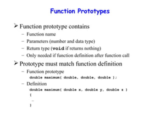 Function Prototypes
 Function prototype contains
– Function name
– Parameters (number and data type)
– Return type (void if returns nothing)
– Only needed if function definition after function call
 Prototype must match function definition
– Function prototype
double maximum( double, double, double );
– Definition
double maximum( double x, double y, double z )
{
…
}
 