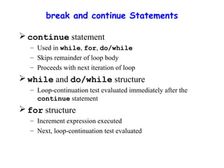 break and continue Statements
 continue statement
– Used in while, for, do/while
– Skips remainder of loop body
– Proceeds with next iteration of loop
 while and do/while structure
– Loop-continuation test evaluated immediately after the
continue statement
 for structure
– Increment expression executed
– Next, loop-continuation test evaluated
 