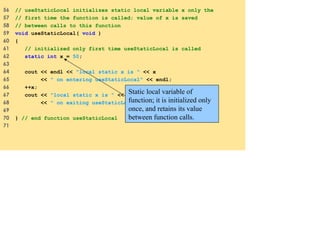 56 // useStaticLocal initializes static local variable x only the
57 // first time the function is called; value of x is saved
58 // between calls to this function
59 void useStaticLocal( void )
60 {
61 // initialized only first time useStaticLocal is called
62 static int x = 50;
63
64 cout << endl << "local static x is " << x
65 << " on entering useStaticLocal" << endl;
66 ++x;
67 cout << "local static x is " << x
68 << " on exiting useStaticLocal" << endl;
69
70 } // end function useStaticLocal
71
Static local variable of
function; it is initialized only
once, and retains its value
between function calls.
 