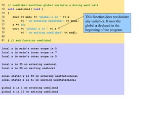 72 // useGlobal modifies global variable x during each call
73 void useGlobal( void )
74 {
75 cout << endl << "global x is " << x
76 << " on entering useGlobal" << endl;
77 x *= 10;
78 cout << "global x is " << x
79 << " on exiting useGlobal" << endl;
80
81 } // end function useGlobal
local x in main's outer scope is 5
local x in main's inner scope is 7
local x in main's outer scope is 5
 
local x is 25 on entering useLocal
local x is 26 on exiting useLocal
 
local static x is 50 on entering useStaticLocal
local static x is 51 on exiting useStaticLocal
global x is 1 on entering useGlobal
global x is 10 on exiting useGlobal
This function does not declare
any variables. It uses the
global x declared in the
beginning of the program.
 