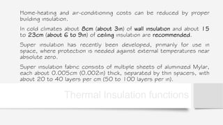 Thermal Insulation functions
Home-heating and air-conditioning costs can be reduced by proper
building insulation.
In cold climates about 8cm (about 3in) of wall insulation and about 15
to 23cm (about 6 to 9in) of ceiling insulation are recommended.
Super insulation has recently been developed, primarily for use in
space, where protection is needed against external temperatures near
absolute zero.
Super insulation fabric consists of multiple sheets of aluminized Mylar,
each about 0.005cm (0.002in) thick, separated by thin spacers, with
about 20 to 40 layers per cm (50 to 100 layers per in).
 