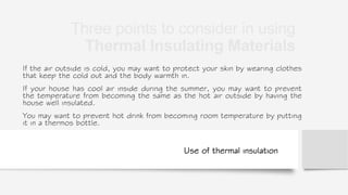 Use of thermal insulation
If the air outside is cold, you may want to protect your skin by wearing clothes
that keep the cold out and the body warmth in.
If your house has cool air inside during the summer, you may want to prevent
the temperature from becoming the same as the hot air outside by having the
house well insulated.
You may want to prevent hot drink from becoming room temperature by putting
it in a thermos bottle.
Three points to consider in using
Thermal Insulating Materials
 