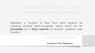 How Does Insulation Work?
Radiation is transfer of heat from warm objects by
radiating infrared electromagnetic waves which can be
prevented by a shiny material to prevent radiation heat
transfer.
Insulation from Radiation
Three points to consider in using
Thermal Insulating Materials
 