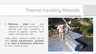 Thermal Insulating Materials
7. Reflective sheet—have high
reflectivity and low emissivity, thus
offering high heat resistance. It
consist of gypsum boards, steel
sheet, aluminium foils, etc.
Unlike others, reflective sheets rely on
their surface characteristics, thickness
of air space & temperature differences
for their insulating value.
 