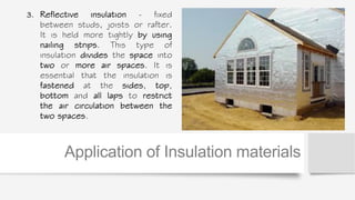 3. Reflective insulation - fixed
between studs, joists or rafter.
It is held more tightly by using
nailing strips. This type of
insulation divides the space into
two or more air spaces. It is
essential that the insulation is
fastened at the sides, top,
bottom and all laps to restrict
the air circulation between the
two spaces.
Application of Insulation materials
 