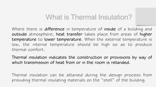 What is Thermal Insulation?
Where there is difference in temperature of inside of a building and
outside atmosphere, heat transfer takes place from areas of higher
temperature to lower temperature. When the external temperature is
low, the internal temperature should be high so as to produce
thermal comfort.
Thermal insulation indicates the construction or provisions by way of
which transmission of heat from or in the room is retarded.
Thermal insulation can be attained during the design process from
providing thermal insulating materials on the “shell” of the building.
 