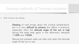 1. heat insulation by orientation
2. Heat insulation by shading
3. Heat insulation by proper height of ceiling
Shading of roof brings down the surface temperature,
but it is very difficult to achieve this effect in practice,
especially when the altitude angle of the sun is high
during the peak heat gains in the afternoon, between
1100h and 1500h.
Raising the parapet walls can help only when the altitude
angle of the sun is low.
General methods of Thermal Insulation
 