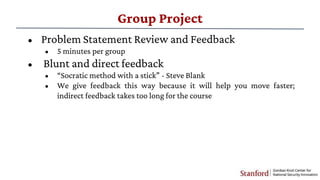 Group Project
• Problem Statement Review and Feedback
• 5 minutes per group
• Blunt and direct feedback
• “Socratic method with a stick” - Steve Blank
• We give feedback this way because it will help you move faster;
indirect feedback takes too long for the course
 