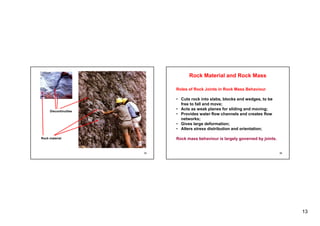 13
Discontinuities
25
Rock material
Roles of Rock Joints in Rock Mass Behaviour
Rock Material and Rock Mass
Roles of Rock Joints in Rock Mass Behaviour
• Cuts rock into slabs, blocks and wedges, to be
free to fall and move;
• Acts as weak planes for sliding and moving;
P id t fl h l d t fl
• Provides water flow channels and creates flow
networks;
• Gives large deformation;
• Alters stress distribution and orientation;
26
Rock mass behaviour is largely governed by joints.
 