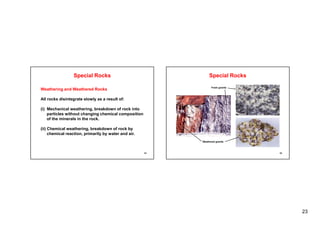 23
Weathering and Weathered Rocks
Special Rocks
Weathering and Weathered Rocks
All rocks disintegrate slowly as a result of:
(i) Mechanical weathering, breakdown of rock into
ti l ith t h i h i l iti
particles without changing chemical composition
of the minerals in the rock.
(ii) Chemical weathering, breakdown of rock by
chemical reaction, primarily by water and air.
45
Special Rocks
Fresh granite
46
Weathered granite
 