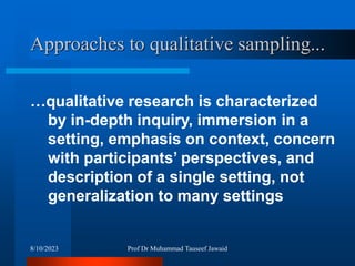 Approaches to qualitative sampling...
…qualitative research is characterized
by in-depth inquiry, immersion in a
setting, emphasis on context, concern
with participants’ perspectives, and
description of a single setting, not
generalization to many settings
8/10/2023 Prof Dr Muhammad Tauseef Jawaid
 