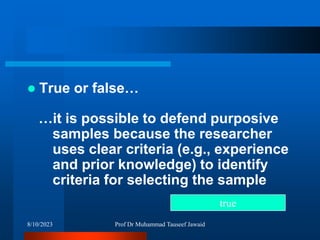  True or false…
…it is possible to defend purposive
samples because the researcher
uses clear criteria (e.g., experience
and prior knowledge) to identify
criteria for selecting the sample
true
8/10/2023 Prof Dr Muhammad Tauseef Jawaid
 