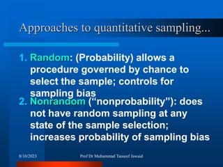 Approaches to quantitative sampling...
2. Nonrandom (“nonprobability”): does
not have random sampling at any
state of the sample selection;
increases probability of sampling bias
1. Random: (Probability) allows a
procedure governed by chance to
select the sample; controls for
sampling bias
8/10/2023 Prof Dr Muhammad Tauseef Jawaid
 