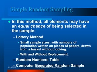 Simple Random Sampling
 In this method, all elements may have
an equal chance of being selected in
the sample:
– Lottery Method
• Small sample sizes, with numbers of
population written on pieces of papers, drawn
from a basket without looking.
• With and Without Replacement.
– Random Numbers Table
– Computer Generated Random Sample
8/10/2023 Prof Dr Muhammad Tauseef Jawaid
 