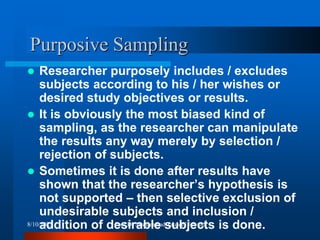 Purposive Sampling
 Researcher purposely includes / excludes
subjects according to his / her wishes or
desired study objectives or results.
 It is obviously the most biased kind of
sampling, as the researcher can manipulate
the results any way merely by selection /
rejection of subjects.
 Sometimes it is done after results have
shown that the researcher’s hypothesis is
not supported – then selective exclusion of
undesirable subjects and inclusion /
addition of desirable subjects is done.
8/10/2023 Prof Dr Muhammad Tauseef Jawaid
 