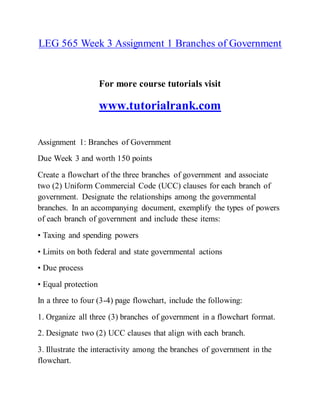 LEG 565 Week 3 Assignment 1 Branches of Government
For more course tutorials visit
www.tutorialrank.com
Assignment 1: Branches of Government
Due Week 3 and worth 150 points
Create a flowchart of the three branches of government and associate
two (2) Uniform Commercial Code (UCC) clauses for each branch of
government. Designate the relationships among the governmental
branches. In an accompanying document, exemplify the types of powers
of each branch of government and include these items:
• Taxing and spending powers
• Limits on both federal and state governmental actions
• Due process
• Equal protection
In a three to four (3-4) page flowchart, include the following:
1. Organize all three (3) branches of government in a flowchart format.
2. Designate two (2) UCC clauses that align with each branch.
3. Illustrate the interactivity among the branches of government in the
flowchart.
 