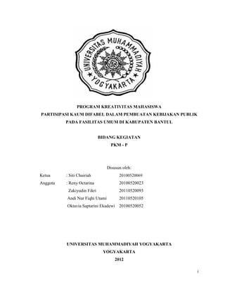 i
PROGRAM KREATIVITAS MAHASISWA
PARTISIPASI KAUM DIFABEL DALAM PEMBUATAN KEBIJAKAN PUBLIK
PADA FASILITAS UMUM DI KABUPATEN BANTUL
BIDANG KEGIATAN
PKM - P
Disusun oleh:
Ketua : Siti Chairiah 20100520069
Anggota : Reny Octarina 20100520023
Zakiyudin Fikri 20110520093
Andi Nur Fiqhi Utami 20110520105
Oktavia Saptarini Ekadewi 20100520052
UNIVERSITAS MUHAMMADIYAH YOGYAKARTA
YOGYAKARTA
2012
 