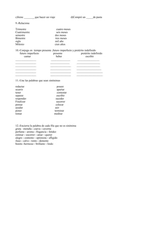 c)Irene ________que hacer un viaje d)Compró un _____de pasta
9.-Relaciona
Trimestre cuatro meses
Cuatrimestre seis meses
semestre dos meses
Bimestre tres meses
siglo mil año
Milenio cien años
10.-Conjuga en tiempo presente ,futuro imperfecto y pretérito indefinido
futuro imperfecto presente pretérito indefinido
cantar beber escribir
_______________ ______________ ________________
_______________ ______________ _________________
_______________ _______________ _________________
_______________ _______________ __________________
_______________ _______________ ___________________
_______________ _______________ ___________________
11.-Une las palabras que sean sinónimas
redactar poseer
ocurrir apartar
tener contestar
separar escribir
responder suceder
Finalizar socorrer
pensar colocar
ayudar asir
poner terminar
tomar meditar
12.-Encierra la palabra de cada fila que no es sinónima
gruta -motaña - cueva - caverna
perfume - aroma - fragancia - fetidez
estimar - socorrer - amar - querer
alegre - contento - optimista - afligido
iluso - calvo - tonto - demente
bonito -hermoso - brillante - lindo
 