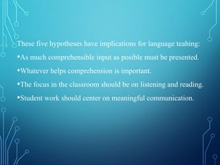 These five hypotheses have implications for language teahing:
•As much comprehensible input as posible must be presented.
•Whatever helps comprehension is important.
•The focus in the classroom should be on listening and reading.
•Student work should center on meaningful communication.
 