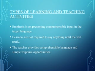 TYPES OF LEARNING AND TEACHING
ACTIVITIES
• Emphasis is on presenting comprehensible input in the
target language.
• Learners are not required to say anything until the feel
ready.
• The teacher provides comprehensible language and
simple response opportunities.
 