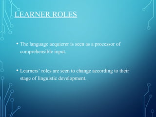 LEARNER ROLES
• The language acquierer is seen as a processor of
comprehensible input.
• Learners’ roles are seen to change according to their
stage of linguistic development.
 