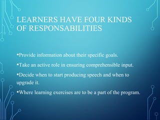 LEARNERS HAVE FOUR KINDS
OF RESPONSABILITIES
•Provide information about their specific goals.
•Take an active role in ensuring comprehensible input.
•Decide when to start producing speech and when to
upgrade it.
•Where learning exercises are to be a part of the program.
 