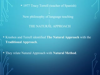 • 1977 Tracy Terrell (teacher of Spanish)
New philosophy of language teaching
THE NATURAL APPROACH
• Krashen and Terrell identified The Natural Approach with the
Traditional Approach.
• They relate Natural Approach with Natural Method.
 