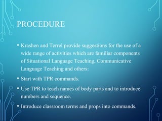 PROCEDURE
• Krashen and Terrel provide suggestions for the use of a
wide range of activities which are familiar components
of Situational Language Teaching, Communicative
Language Teaching and others:
• Start with TPR commands.
• Use TPR to teach names of body parts and to introduce
numbers and sequence.
• Introduce classroom terms and props into commands.
 