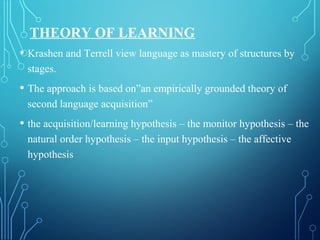 THEORY OF LEARNING
• Krashen and Terrell view language as mastery of structures by
stages.
• The approach is based on”an empirically grounded theory of
second language acquisition”
• the acquisition/learning hypothesis – the monitor hypothesis – the
natural order hypothesis – the input hypothesis – the affective
hypothesis
 