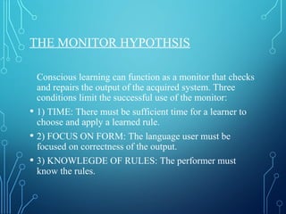 THE MONITOR HYPOTHSIS
Conscious learning can function as a monitor that checks
and repairs the output of the acquired system. Three
conditions limit the successful use of the monitor:
• 1) TIME: There must be sufficient time for a learner to
choose and apply a learned rule.
• 2) FOCUS ON FORM: The language user must be
focused on correctness of the output.
• 3) KNOWLEGDE OF RULES: The performer must
know the rules.
 