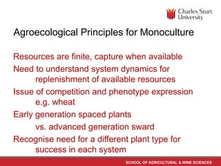 Agroecological Principles for Monoculture 
Resources are finite, capture when available 
Need to understand system dynamics for 
replenishment of available resources 
Issue of competition and phenotype expression 
SCHOOL OF AGRICULTURAL & WINE SCIENCES 
e.g. wheat 
Early generation spaced plants 
vs. advanced generation sward 
Recognise need for a different plant type for 
success in each system 
 