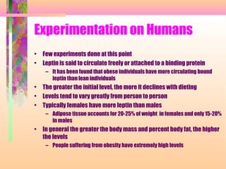 Experimentation on Humans
• Few experiments done at this point
• Leptin is said to circulate freely or attached to a binding protein
– It has been found that obese individuals have more circulating bound
leptin than lean individuals
• The greater the initial level, the more it declines with dieting
• Levels tend to vary greatly from person to person
• Typically females have more leptin than males
– Adipose tissue accounts for 20-25% of weight in females and only 15-20%
in males
• In general the greater the body mass and percent body fat, the higher
the levels
– People suffering from obesity have extremely high levels
 