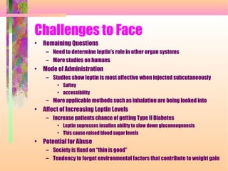 Challenges to Face
• Remaining Questions
– Need to determine leptin’s role in other organ systems
– More studies on humans
• Mode of Administration
– Studies show leptin is most affective when injected subcutaneously
• Saftey
• accessibility
– More applicable methods such as inhalation are being looked into
• Affect of Increasing Leptin Levels
– Increase patients chance of getting Type II Diabetes
• Leptin supresses insulins ability to slow down gluconeogenesis
• This cause raised blood sugar levels
• Potential for Abuse
– Society is fixed on “thin is good”
– Tendency to forget environmental factors that contribute to weight gain
 