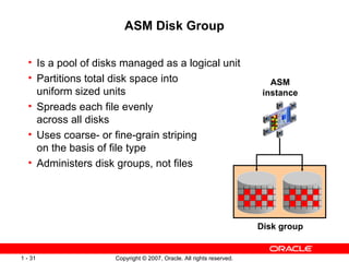 ASM Disk Group Is a pool of disks managed as a logical unit Partitions total disk space into  uniform sized units Spreads each file evenly  across all disks Uses coarse- or fine-grain striping  on the basis of file type Administers disk groups, not files Disk group ASM instance 