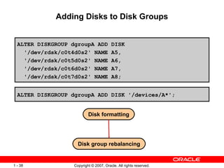 Adding Disks to Disk Groups ALTER DISKGROUP dgroupA ADD DISK ' /dev/rdsk/c0t4d0s2 '  NAME A5, ' /dev/rdsk/c0t5d0s2 '  NAME A6, ' /dev/rdsk/c0t6d0s2 '  NAME A7, ' /dev/rdsk/c0t7d0s2 '  NAME A8; ALTER DISKGROUP dgroupA ADD DISK  ' /devices/A* ' ; Disk formatting Disk group rebalancing 