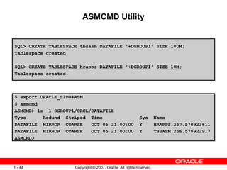 ASMCMD Utility $ export ORACLE_SID=+ASM $ asmcmd ASMCMD> ls -l DGROUP1/ORCL/DATAFILE Type  Redund  Striped  Time  Sys  Name DATAFILE  MIRROR  COARSE  OCT 05 21:00:00  Y  HRAPPS.257.570923611 DATAFILE  MIRROR  COARSE  OCT 05 21:00:00  Y  TBSASM.256.570922917 ASMCMD> SQL> CREATE TABLESPACE tbsasm DATAFILE '+DGROUP1' SIZE 100M; Tablespace created. SQL> CREATE TABLESPACE hrapps DATAFILE '+DGROUP1' SIZE 10M; Tablespace created. 