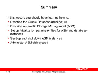 Summary In this lesson, you should have learned how to: Describe the Oracle Database architecture Describe Automatic Storage Management (ASM) Set up initialization parameter files for ASM and database instances Start up and shut down ASM instances Administer ASM disk groups 