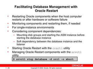 Copyright © 2009, Oracle. All rights reserved.1 - 26
Facilitating Database Management with
Oracle Restart
• Restarting Oracle components when the host computer
restarts or after hardware or software failure
• Monitoring components and restarting them, if needed
• For single-instance environments
• Considering component dependencies:
– Mounting disk groups and starting the ASM instance before
starting the database instance
– Soft dependency between the database instance and the
listener
• Starting Oracle Restart with the crsctl utility
• Managing Oracle Restart components with the srvctl
utility
$ srvctl stop database –d orcl –o abort
 