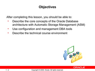 Copyright © 2009, Oracle. All rights reserved.1 - 2
Objectives
After completing this lesson, you should be able to:
• Describe the core concepts of the Oracle Database
architecture with Automatic Storage Management (ASM)
• Use configuration and management DBA tools
• Describe the technical course environment
 