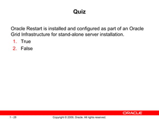 Copyright © 2009, Oracle. All rights reserved.1 - 28
Quiz
Oracle Restart is installed and configured as part of an Oracle
Grid Infrastructure for stand-alone server installation.
1. True
2. False
 