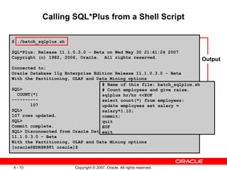 Calling SQL*Plus from a Shell Script $ ./batch_sqlplus.sh SQL*Plus: Release 11.1.0.3.0 - Beta on Wed May 30 21:41:24 2007 Copyright (c) 1982, 2006, Oracle.  All rights reserved.  Connected to: Oracle Database 11g Enterprise Edition Release 11.1.0.3.0 - Beta With the Partitioning, OLAP and Data Mining options  SQL> COUNT(*) ---------- 107 SQL> 107 rows updated. SQL> Commit complete. SQL> Disconnected from Oracle Database 11g Enterprise Edition Release 11.1.0.3.0 - Beta With the Partitioning, OLAP and Data Mining options [oracle@EDRSR9P1 oracle]$ # Name of this file: batch_sqlplus.sh # Count employees and give raise. sqlplus hr/hr <<EOF select count(*) from employees; update employees set salary = salary*1.10; commit; quit EOF exit Output 