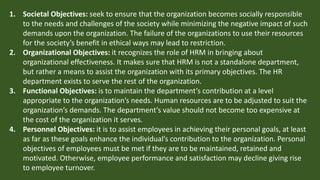 1. Societal Objectives: seek to ensure that the organization becomes socially responsible
to the needs and challenges of the society while minimizing the negative impact of such
demands upon the organization. The failure of the organizations to use their resources
for the society’s benefit in ethical ways may lead to restriction.
2. Organizational Objectives: it recognizes the role of HRM in bringing about
organizational effectiveness. It makes sure that HRM is not a standalone department,
but rather a means to assist the organization with its primary objectives. The HR
department exists to serve the rest of the organization.
3. Functional Objectives: is to maintain the department’s contribution at a level
appropriate to the organization’s needs. Human resources are to be adjusted to suit the
organization’s demands. The department’s value should not become too expensive at
the cost of the organization it serves.
4. Personnel Objectives: it is to assist employees in achieving their personal goals, at least
as far as these goals enhance the individual’s contribution to the organization. Personal
objectives of employees must be met if they are to be maintained, retained and
motivated. Otherwise, employee performance and satisfaction may decline giving rise
to employee turnover.
 