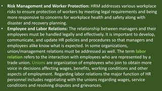 • Risk Management and Worker Protection: HRM addresses various workplace
risks to ensure protection of workers by meeting legal requirements and being
more responsive to concerns for workplace health and safety along with
disaster and recovery planning.
• Employee and Labor Relations: The relationship between managers and their
employees must be handled legally and effectively. It is important to develop,
communicate, and update HR policies and procedures so that managers and
employees alike know what is expected. In some organizations,
union/management relations must be addressed as well. The term labor
relation refers to the interaction with employees who are represented by a
trade union. Unions are organization of employees who join to obtain more
voice in decisions affecting wages, benefits, working conditions and other
aspects of employment. Regarding labor relations the major function of HR
personnel includes negotiating with the unions regarding wages, service
conditions and resolving disputes and grievances.
 