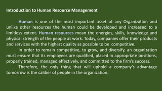 Introduction to Human Resource Management
Human is one of the most important asset of any Organization and
unlike other resources the human could be developed and increased to a
limitless extent. Human resources mean the energies, skills, knowledge and
physical strength of the people at work. Today, companies offer their products
and services with the highest quality as possible to be competitive.
In order to remain competitive, to grow, and diversify, an organization
must ensure that its employees are qualified, placed in appropriate positions,
properly trained, managed effectively, and committed to the firm’s success.
Therefore, the only thing that will uphold a company’s advantage
tomorrow is the caliber of people in the organization.
 