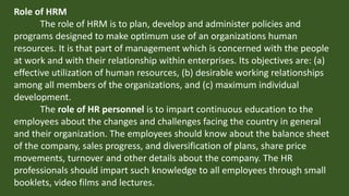 Role of HRM
The role of HRM is to plan, develop and administer policies and
programs designed to make optimum use of an organizations human
resources. It is that part of management which is concerned with the people
at work and with their relationship within enterprises. Its objectives are: (a)
effective utilization of human resources, (b) desirable working relationships
among all members of the organizations, and (c) maximum individual
development.
The role of HR personnel is to impart continuous education to the
employees about the changes and challenges facing the country in general
and their organization. The employees should know about the balance sheet
of the company, sales progress, and diversification of plans, share price
movements, turnover and other details about the company. The HR
professionals should impart such knowledge to all employees through small
booklets, video films and lectures.
 