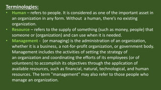 Terminologies:
• Human – refers to people. It is considered as one of the important asset in
an organization in any form. Without a human, there’s no existing
organization.
• Resource – refers to the supply of something (such as money, people) that
someone or (organization) and can use when it is needed.
• Management - (or managing) is the administration of an organization,
whether it is a business, a not-for-profit organization, or government body.
Management includes the activities of setting the strategy of
an organization and coordinating the efforts of its employees (or of
volunteers) to accomplish its objectives through the application of
available resources, such as financial, natural, technological, and human
resources. The term "management" may also refer to those people who
manage an organization.
 