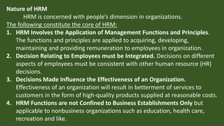 Nature of HRM
HRM is concerned with people’s dimension in organizations.
The following constitute the core of HRM:
1. HRM Involves the Application of Management Functions and Principles.
The functions and principles are applied to acquiring, developing,
maintaining and providing remuneration to employees in organization.
2. Decision Relating to Employees must be Integrated. Decisions on different
aspects of employees must be consistent with other human resource (HR)
decisions.
3. Decisions Made Influence the Effectiveness of an Organization.
Effectiveness of an organization will result in betterment of services to
customers in the form of high-quality products supplied at reasonable costs.
4. HRM Functions are not Confined to Business Establishments Only but
applicable to nonbusiness organizations such as education, health care,
recreation and like.
 