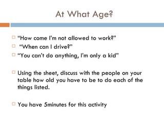 At What Age? “ How come I’m not allowed to work?” “ When can I drive?” “ You can’t do anything, I’m only a kid”  Using the sheet, discuss with the people on your table how old you have to be to do each of the things listed. You have 5minutes for this activity 